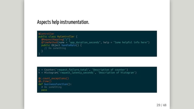 Aspects help instrumentation.
@Controller
public class MyController {
@RequestMapping("/")
@TimeMethod(name = "app_duration_seconds", help = "Some helpful info here")
public Object handleMain() {
// Do something
}
}
c = Counter('request_failure_total', 'Description of counter')
h = Histogram('request_latency_seconds', 'Description of histogram')
@c.count_exceptions()
@h.time()
def businessFunction():
# Do something
pass
