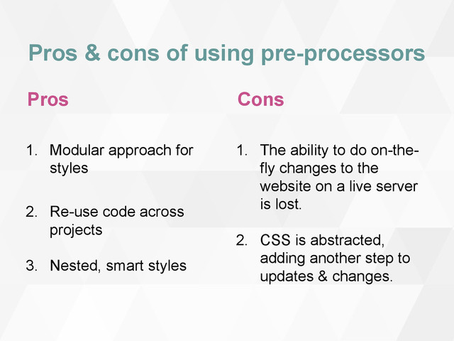 Pros & cons of using pre-processors
Pros
1. Modular approach for
styles
2. Re-use code across
projects
3. Nested, smart styles
Cons
1. The ability to do on-the-
fly changes to the
website on a live server
is lost.
2. CSS is abstracted,
adding another step to
updates & changes.
