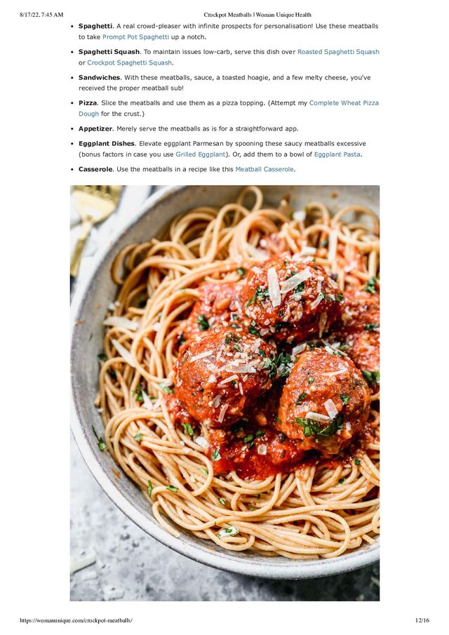 8/17/22, 7:45 AM Crockpot Meatballs | Woman Unique Health
https://womanunique.com/crockpot-meatballs/ 12/16
Spaghetti. A real crowd-pleaser with infinite prospects for personalisation! Use these meatballs
to take Prompt Pot Spaghetti up a notch.
Spaghetti Squash. To maintain issues low-carb, serve this dish over Roasted Spaghetti Squash
or Crockpot Spaghetti Squash.
Sandwiches. With these meatballs, sauce, a toasted hoagie, and a few melty cheese, you’ve
received the proper meatball sub!
Pizza. Slice the meatballs and use them as a pizza topping. (Attempt my Complete Wheat Pizza
Dough for the crust.)
Appetizer. Merely serve the meatballs as is for a straightforward app.
Eggplant Dishes. Elevate eggplant Parmesan by spooning these saucy meatballs excessive
(bonus factors in case you use Grilled Eggplant). Or, add them to a bowl of Eggplant Pasta.
Casserole. Use the meatballs in a recipe like this Meatball Casserole.
