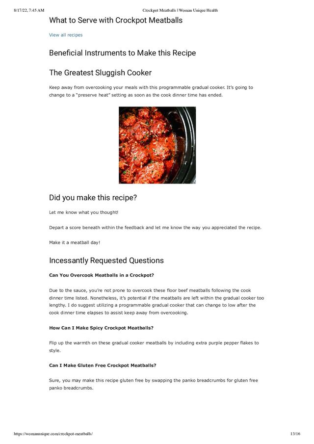 8/17/22, 7:45 AM Crockpot Meatballs | Woman Unique Health
https://womanunique.com/crockpot-meatballs/ 13/16
What to Serve with Crockpot Meatballs
View all recipes
Beneficial Instruments to Make this Recipe
The Greatest Sluggish Cooker
Keep away from overcooking your meals with this programmable gradual cooker. It’s going to
change to a “preserve heat” setting as soon as the cook dinner time has ended.
Did you make this recipe?
Let me know what you thought!
Depart a score beneath within the feedback and let me know the way you appreciated the recipe.
Make it a meatball day!
Incessantly Requested Questions
Can You Overcook Meatballs in a Crockpot?
Due to the sauce, you’re not prone to overcook these floor beef meatballs following the cook
dinner time listed. Nonetheless, it’s potential if the meatballs are left within the gradual cooker too
lengthy. I do suggest utilizing a programmable gradual cooker that can change to low after the
cook dinner time elapses to assist keep away from overcooking.
How Can I Make Spicy Crockpot Meatballs?
Flip up the warmth on these gradual cooker meatballs by including extra purple pepper flakes to
style.
Can I Make Gluten Free Crockpot Meatballs?
Sure, you may make this recipe gluten free by swapping the panko breadcrumbs for gluten free
panko breadcrumbs.
