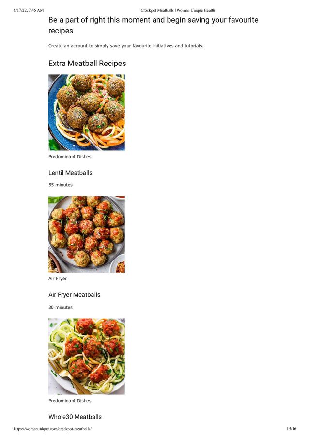 8/17/22, 7:45 AM Crockpot Meatballs | Woman Unique Health
https://womanunique.com/crockpot-meatballs/ 15/16
Be a part of right this moment and begin saving your favourite
recipes
Create an account to simply save your favourite initiatives and tutorials.
Extra Meatball Recipes
Predominant Dishes
Lentil Meatballs
55 minutes
Air Fryer
Air Fryer Meatballs
30 minutes
Predominant Dishes
Whole30 Meatballs
