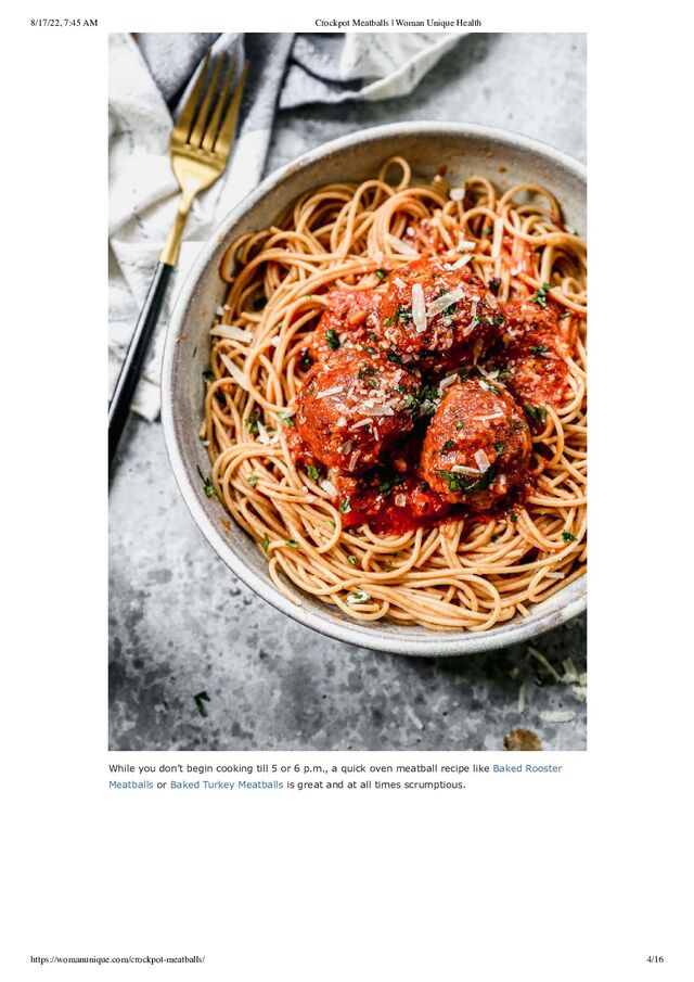 8/17/22, 7:45 AM Crockpot Meatballs | Woman Unique Health
https://womanunique.com/crockpot-meatballs/ 4/16
While you don’t begin cooking till 5 or 6 p.m., a quick oven meatball recipe like Baked Rooster
Meatballs or Baked Turkey Meatballs is great and at all times scrumptious.
