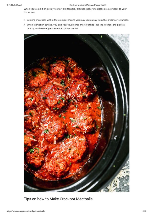 8/17/22, 7:45 AM Crockpot Meatballs | Woman Unique Health
https://womanunique.com/crockpot-meatballs/ 5/16
When you’ve a bit of leeway to start out forward, gradual cooker meatballs are a present to your
future self.
Cooking meatballs within the crockpot means you may keep away from the predinner scramble.
When starvation strikes, you and your loved ones merely stride into the kitchen, the place a
hearty, wholesome, garlic-scented dinner awaits.
Tips on how to Make Crockpot Meatballs
