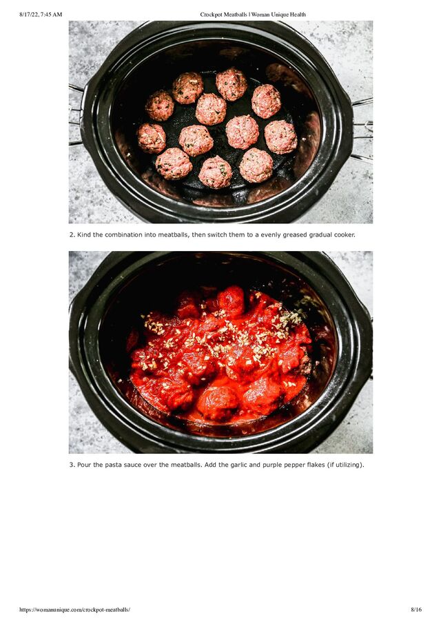 8/17/22, 7:45 AM Crockpot Meatballs | Woman Unique Health
https://womanunique.com/crockpot-meatballs/ 8/16
2. Kind the combination into meatballs, then switch them to a evenly greased gradual cooker.
3. Pour the pasta sauce over the meatballs. Add the garlic and purple pepper flakes (if utilizing).
