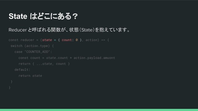 State はどこにある？
Reducer と呼ばれる関数が、状態（State）を抱えています。
const reducer = (state = { count: 0 }, action) => {
switch (action.type) {
case "COUNTER_ADD":
const count = state.count + action.payload.amuont
return { ...state, count }
default:
return state
}
}
