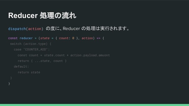Reducer 処理の流れ
dispatch(action) の度に、Reducer の処理は実行されます。
const reducer = (state = { count: 0 }, action) => {
switch (action.type) {
case "COUNTER_ADD":
const count = state.count + action.payload.amuont
return { ...state, count }
default:
return state
}
}
