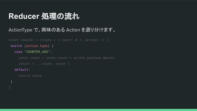 Reducer 処理の流れ
ActionType で、興味のある Action を選り分けます。
const reducer = (state = { count: 0 }, action) => {
switch (action.type) {
case "COUNTER_ADD":
const count = state.count + action.payload.amuont
return { ...state, count }
default:
return state
}
}
