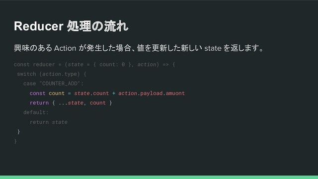 Reducer 処理の流れ
興味のある Action が発生した場合、値を更新した新しい state を返します。
const reducer = (state = { count: 0 }, action) => {
switch (action.type) {
case "COUNTER_ADD":
const count = state.count + action.payload.amuont
return { ...state, count }
default:
return state
}
}
