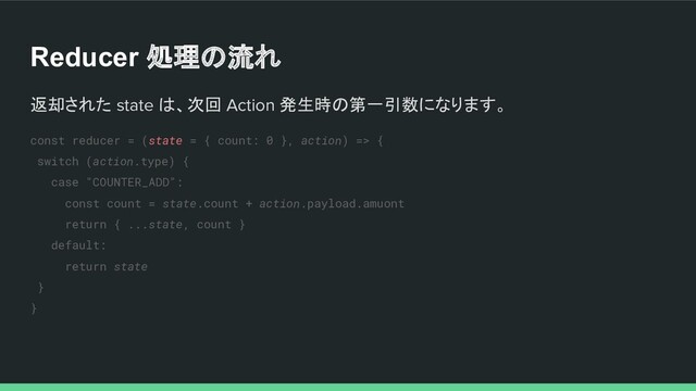 Reducer 処理の流れ
返却された state は、次回 Action 発生時の第一引数になります。
const reducer = (state = { count: 0 }, action) => {
switch (action.type) {
case "COUNTER_ADD":
const count = state.count + action.payload.amuont
return { ...state, count }
default:
return state
}
}
