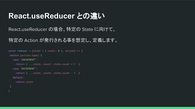 React.useReducer との違い
React.useReducer の場合、特定の State に向けて、
特定の Action が発行される事を想定し、定義します。
const reducer = (state = { count: 0 }, action) => {
switch (action.type) {
case "INCREMENT":
return { ...state, count: state.count + 1 }
case "DECREMENT":
return { ...state, count: state.count - 1 }
default:
return state
}
}
