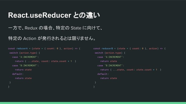 React.useReducer との違い
一方で、Redux の場合、特定の State に向けて、
特定の Action が発行されるとは限りません。
const reducerA = (state = { count: 0 }, action) => {
switch (action.type) {
case "A:INCREMENT":
return { ...state, count: state.count + 1 }
case "B:INCREMENT":
return state
default:
return state
}
}
const reducerB = (state = { count: 0 }, action) => {
switch (action.type) {
case "A:INCREMENT":
return state
case "B:INCREMENT":
return { ...state, count: state.count + 1 }
default:
return state
}
}
