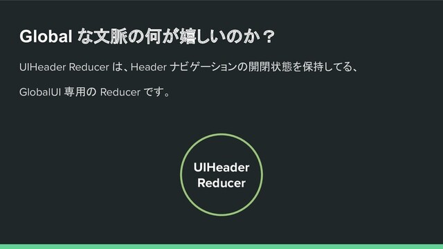 Global な文脈の何が嬉しいのか？
UIHeader Reducer は、Header ナビゲーションの開閉状態を保持してる、
GlobalUI 専用の Reducer です。
UIHeader
Reducer
