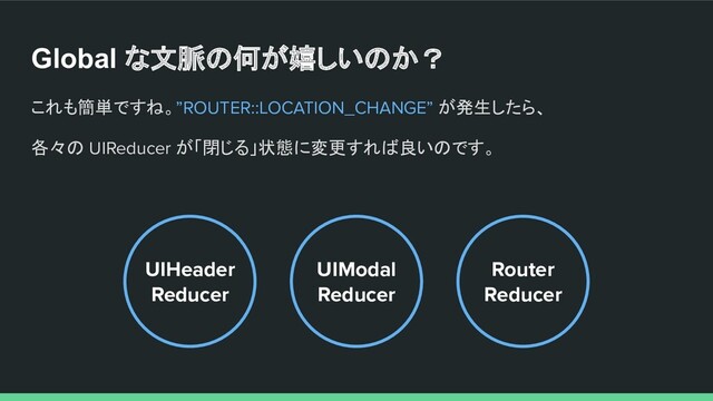 Global な文脈の何が嬉しいのか？
これも簡単ですね。”ROUTER::LOCATION_CHANGE” が発生したら、
各々の UIReducer が「閉じる」状態に変更すれば良いのです。
UIHeader
Reducer
Router
Reducer
UIModal
Reducer

