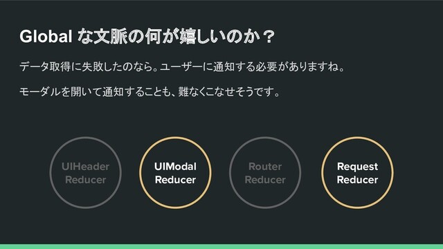 Global な文脈の何が嬉しいのか？
データ取得に失敗したのなら。ユーザーに通知する必要がありますね。
モーダルを開いて通知することも、難なくこなせそうです。
UIHeader
Reducer
Router
Reducer
UIModal
Reducer
Request
Reducer
