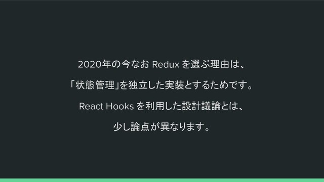2020年の今なお Redux を選ぶ理由は、
「状態管理」を独立した実装とするためです。
React Hooks を利用した設計議論とは、
少し論点が異なります。
