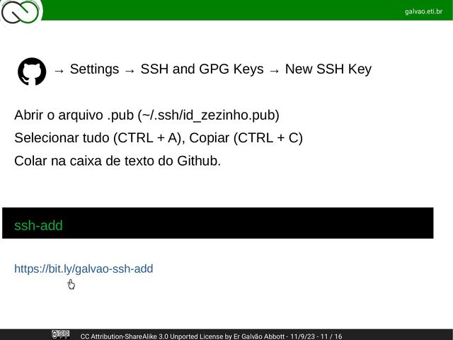 ssh-add
https://bit.ly/galvao-ssh-add
→ Settings → SSH and GPG Keys → New SSH Key
Abrir o arquivo .pub (~/.ssh/id_zezinho.pub)
Selecionar tudo (CTRL + A), Copiar (CTRL + C)
Colar na caixa de texto do Github.
galvao.eti.br
CC Attribution-ShareAlike 3.0 Unported License by Er Galvão Abbott - 11/9/23 - 11 / 16
