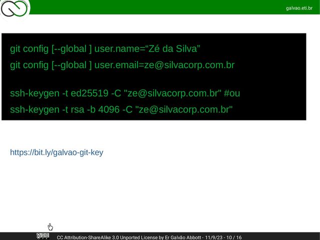 galvao.eti.br
CC Attribution-ShareAlike 3.0 Unported License by Er Galvão Abbott - 11/9/23 - 10 / 16
git config [--global ] user.name=“Zé da Silva”
git config [--global ] user.email=ze@silvacorp.com.br
ssh-keygen -t ed25519 -C "ze@silvacorp.com.br" #ou
ssh-keygen -t rsa -b 4096 -C "ze@silvacorp.com.br"
https://bit.ly/galvao-git-key
