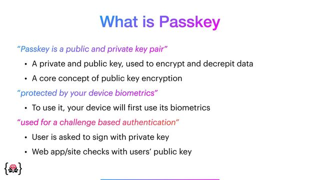 What is Passkey
_______________
“Passkey is a public and private key pair”


• A private and public key, used to encrypt and decrepit data


• A core concept of public key encryption


“protected by your device biometrics”


• To use it, your device will
f
irst use its biometrics


“used for a challenge based authentication”


• User is asked to sign with private key


• Web app/site checks with users’ public key
