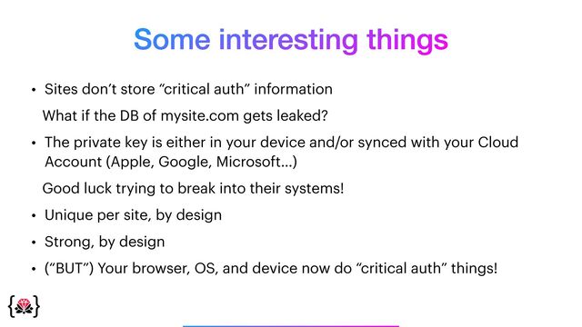 Some interesting things
_______________
• Sites don’t store “critical auth” information


What if the DB of mysite.com gets leaked?


• The private key is either in your device and/or synced with your Cloud
Account (Apple, Google, Microsoft…)


Good luck trying to break into their systems!


• Unique per site, by design


• Strong, by design


• (“BUT”) Your browser, OS, and device now do “critical auth” things!
