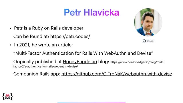 Petr Hlavicka
• Petr is a Ruby on Rails developer


Can be found at: https://petr.codes/


• In 2021, he wrote an article:


“Multi-Factor Authentication for Rails With WebAuthn and Devise”


Originally published at HoneyBagder.io blog: https://www.honeybadger.io/blog/multi-
factor-2fa-authentication-rails-webauthn-devise/


Companion Rails app: https://github.com/CiTroNaK/webauthn-with-devise
_______________
