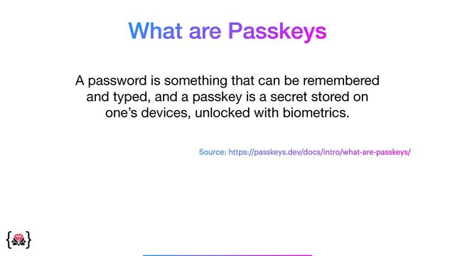 What are Passkeys
A password is something that can be remembered
and typed, and a passkey is a secret stored on
one’s devices, unlocked with biometrics.
_______________
Source: https://passkeys.dev/docs/intro/what-are-passkeys/
