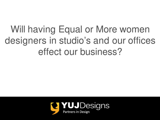 Will having Equal or More women
designers in studio’s and our offices
effect our business?

