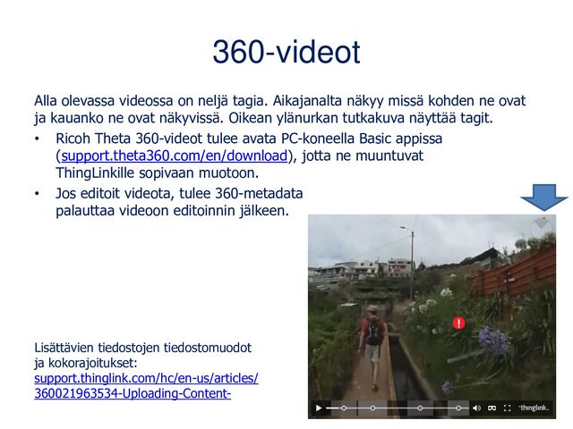 360-videot
Alla olevassa videossa on neljä tagia. Aikajanalta näkyy missä kohden ne ovat
ja kauanko ne ovat näkyvissä. Oikean ylänurkan tutkakuva näyttää tagit.
• Ricoh Theta 360-videot tulee avata PC-koneella Basic appissa
(support.theta360.com/en/download), jotta ne muuntuvat
ThingLinkille sopivaan muotoon.
• Jos editoit videota, tulee 360-metadata
palauttaa videoon editoinnin jälkeen.
Lisättävien tiedostojen tiedostomuodot
ja kokorajoitukset:
support.thinglink.com/hc/en-us/articles/
360021963534-Uploading-Content-
