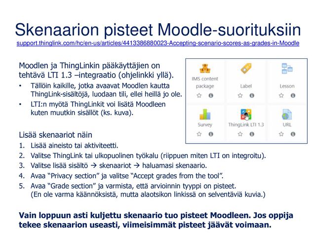 Skenaarion pisteet Moodle-suorituksiin
support.thinglink.com/hc/en-us/articles/4413386880023-Accepting-scenario-scores-as-grades-in-Moodle
Moodlen ja ThingLinkin pääkäyttäjien on
tehtävä LTI 1.3 –integraatio (ohjelinkki yllä).
• Tällöin kaikille, jotka avaavat Moodlen kautta
ThingLink-sisältöjä, luodaan tili, ellei heillä jo ole.
• LTI:n myötä ThingLinkit voi lisätä Moodleen
kuten muutkin sisällöt (ks. kuva).
Lisää skenaariot näin
1. Lisää aineisto tai aktiviteetti.
2. Valitse ThingLink tai ulkopuolinen työkalu (riippuen miten LTI on integroitu).
3. Valitse lisää sisältö → skenaariot → haluamasi skenaario.
4. Avaa “Privacy section” ja valitse “Accept grades from the tool”.
5. Avaa “Grade section” ja varmista, että arvioinnin tyyppi on pisteet.
(En ole varma käännöksistä, mutta alaotsikon linkissä on selventäviä kuvia.)
Vain loppuun asti kuljettu skenaario tuo pisteet Moodleen. Jos oppija
tekee skenaarion useasti, viimeisimmät pisteet jäävät voimaan.
