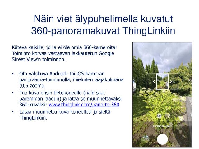 Näin viet älypuhelimella kuvatut
360-panoramakuvat ThingLinkiin
Kätevä kaikille, joilla ei ole omia 360-kameroita!
Toiminto korvaa vastaavan lakkautetun Google
Street View’n toiminnon.
• Ota valokuva Android- tai iOS kameran
panoraama-toiminnolla, mieluiten laajakulmana
(0,5 zoom).
• Tuo kuva ensin tietokoneelle (näin saat
paremman laadun) ja lataa se muunnettavaksi
360-kuvaksi: www.thinglink.com/pano-to-360
• Lataa muunnettu kuva koneellesi ja sieltä
ThingLinkiin.

