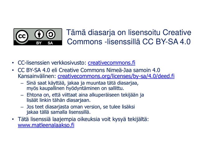 Tämä diasarja on lisensoitu Creative
Commons -lisenssillä CC BY-SA 4.0
• CC-lisenssien verkkosivusto: creativecommons.fi
• CC BY-SA 4.0 eli Creative Commons Nimeä-Jaa samoin 4.0
Kansainvälinen: creativecommons.org/licenses/by-sa/4.0/deed.fi
– Sinä saat käyttää, jakaa ja muuntaa tätä diasarjaa,
myös kaupallinen hyödyntäminen on sallittu.
– Ehtona on, että viittaat aina alkuperäiseen tekijään ja
lisäät linkin tähän diasarjaan.
– Jos teet diasarjasta oman version, se tulee lisäksi
jakaa tällä samalla lisenssillä.
• Tätä lisenssiä laajempia oikeuksia voit kysyä tekijältä:
www.matleenalaakso.fi
