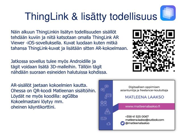 ThingLink & lisätty todellisuus
Näin alkuun ThingLinkin lisätyn todellisuuden sisällöt
tehdään kuviin ja niitä katsotaan omalla ThingLink AR
Viewer -iOS-sovelluksella. Kuvat luodaan kuten mitkä
tahansa ThingLink-kuvat ja lisätään sitten AR-kokoelmaan.
Jatkossa sovellus tulee myös Androidille ja
tägit voidaan lisätä 3D-malleihin. Tällöin tägit
nähdään suoraan esineiden halutuissa kohdissa.
AR-sisällöt jaetaan kokoelmien kautta.
Ohessa on QR-koodi Matleenan sisältöihin.
Löydät ne myös koodilla: agGBba
Kokoelmastani löytyy mm.
oheinen käyntikorttini.

