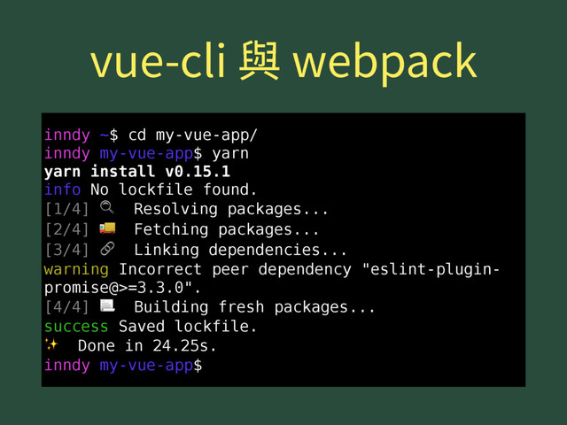 WVFDMJ莅XFCQBDL
inndy ~$ cd my-vue-app/
inndy my-vue-app$ yarn
yarn install v0.15.1
info No lockfile found.
[1/4]  Resolving packages...
[2/4]  Fetching packages...
[3/4]  Linking dependencies...
warning Incorrect peer dependency "eslint-plugin-
promise@>=3.3.0".
[4/4]  Building fresh packages...
success Saved lockfile.
✨ Done in 24.25s.
inndy my-vue-app$
