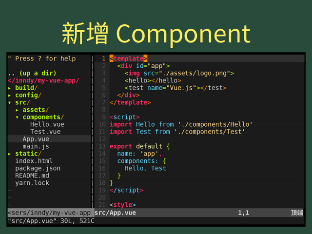倞㟞$PNQPOFOU
" Press ? for help | 1 
| 2 <div>
.. (up a dir) | 3 <img src="./assets/logo.png">

▸ build/ | 5 
▸ config/ | 6 </div>
▾ src/ | 7 
▸ assets/ | 8
▾ components/ | 9 
Hello.vue | 10 import Hello from './components/Hello'
Test.vue | 11 import Test from './components/Test'
App.vue | 12
main.js | 13 export default {
▸ static/ | 14 name: 'app',
index.html | 15 components: {
package.json | 16 Hello, Test
README.md | 17 }
yarn.lock | 18 }
~ | 19 
~ | 20
~ | 21 
<sers/inndy/my-vue-app src/App.vue 1,1 殸ᒒ
"src/App.vue" 30L, 521C

