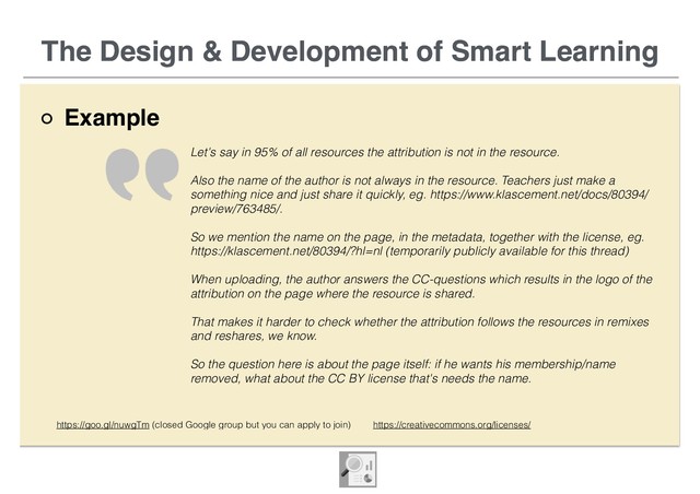 The Design & Development of Smart Learning
Example
The Design & Development of Smart Learning
Let's say in 95% of all resources the attribution is not in the resource.
Also the name of the author is not always in the resource. Teachers just make a
something nice and just share it quickly, eg. https://www.klascement.net/docs/80394/
preview/763485/.
So we mention the name on the page, in the metadata, together with the license, eg.
https://klascement.net/80394/?hl=nl (temporarily publicly available for this thread)
When uploading, the author answers the CC-questions which results in the logo of the
attribution on the page where the resource is shared.
That makes it harder to check whether the attribution follows the resources in remixes
and reshares, we know.
So the question here is about the page itself: if he wants his membership/name
removed, what about the CC BY license that's needs the name.
https://goo.gl/nuwgTm (closed Google group but you can apply to join) https://creativecommons.org/licenses/
