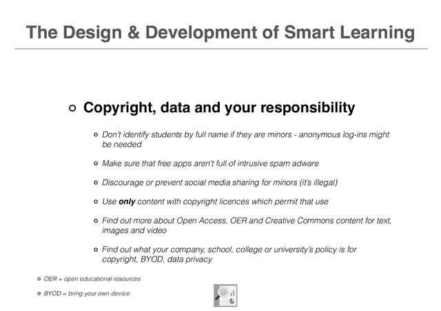 The Design & Development of Smart Learning
Copyright, data and your responsibility
The Design & Development of Smart Learning
Don’t identify students by full name if they are minors - anonymous log-ins might
be needed
Make sure that free apps aren't full of intrusive spam adware
Discourage or prevent social media sharing for minors (it’s illegal)
Use only content with copyright licences which permit that use
Find out more about Open Access, OER and Creative Commons content for text,
images and video
Find out what your company, school, college or university’s policy is for
copyright, BYOD, data privacy
OER = open educational resources
BYOD = bring your own device
