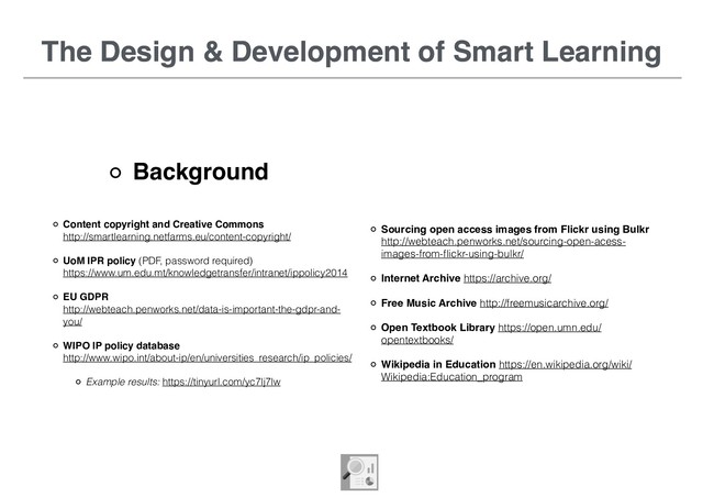 The Design & Development of Smart Learning
Background
Content copyright and Creative Commons  
http://smartlearning.netfarms.eu/content-copyright/
UoM IPR policy (PDF, password required)  
https://www.um.edu.mt/knowledgetransfer/intranet/ippolicy2014
EU GDPR  
http://webteach.penworks.net/data-is-important-the-gdpr-and-
you/
WIPO IP policy database  
http://www.wipo.int/about-ip/en/universities_research/ip_policies/
Example results: https://tinyurl.com/yc7lj7lw
The Design & Development of Smart Learning
Sourcing open access images from Flickr using Bulkr 
http://webteach.penworks.net/sourcing-open-acess-
images-from-ﬂickr-using-bulkr/
Internet Archive https://archive.org/
Free Music Archive http://freemusicarchive.org/
Open Textbook Library https://open.umn.edu/
opentextbooks/
Wikipedia in Education https://en.wikipedia.org/wiki/
Wikipedia:Education_program
