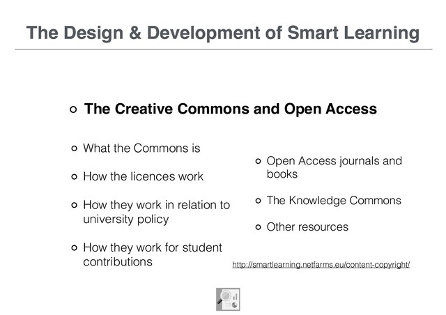 The Design & Development of Smart Learning
The Creative Commons and Open Access
What the Commons is
How the licences work
How they work in relation to
university policy
How they work for student
contributions
The Design & Development of Smart Learning
Open Access journals and
books
The Knowledge Commons
Other resources
http://smartlearning.netfarms.eu/content-copyright/
