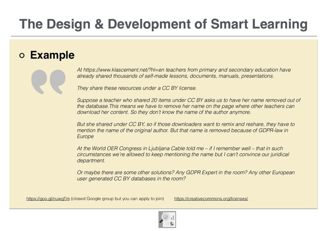 The Design & Development of Smart Learning
Example
The Design & Development of Smart Learning
At https://www.klascement.net/?hl=en teachers from primary and secondary education have
already shared thousands of self-made lessons, documents, manuals, presentations.
They share these resources under a CC BY license.
Suppose a teacher who shared 20 items under CC BY asks us to have her name removed out of
the database.This means we have to remove her name on the page where other teachers can
download her content. So they don’t know the name of the author anymore.
But she shared under CC BY, so if those downloaders want to remix and reshare, they have to
mention the name of the original author. But that name is removed because of GDPR-law in
Europe
At the World OER Congress in Ljubljana Cable told me – if I remember well – that in such
circumstances we’re allowed to keep mentioning the name but I can’t convince our juridical
department.
Or maybe there are some other solutions? Any GDPR Expert in the room? Any other European
user generated CC BY databases in the room?
https://goo.gl/nuwgTm (closed Google group but you can apply to join) https://creativecommons.org/licenses/
