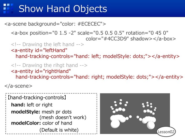 Show Hand Objects







【hand-tracking-controls】
hand: left or right
modelStyle: mesh pr dots
(mesh doesnʼt work)
modelColor: color of hand
(Default is white) Lesson02
