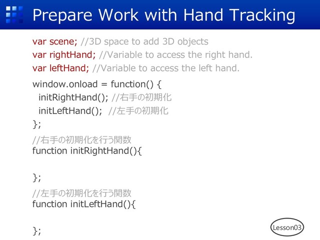 Prepare Work with Hand Tracking
var scene; //3D space to add 3D objects
var rightHand; //Variable to access the right hand.
var leftHand; //Variable to access the left hand.
window.onload = function() {
initRightHand(); //右⼿の初期化
initLeftHand(); //左⼿の初期化
};
//右⼿の初期化を⾏う関数
function initRightHand(){
};
//左⼿の初期化を⾏う関数
function initLeftHand(){
}; Lesson03
