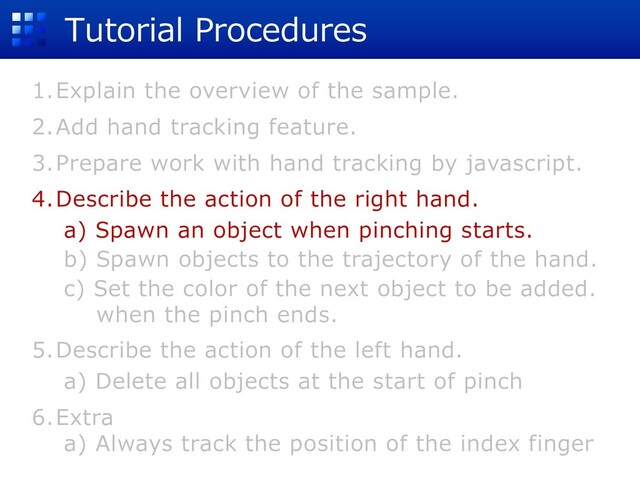 Tutorial Procedures
1.Explain the overview of the sample.
2.Add hand tracking feature.
3.Prepare work with hand tracking by javascript.
4.Describe the action of the right hand.
a) Spawn an object when pinching starts.
b) Spawn objects to the trajectory of the hand.
c) Set the color of the next object to be added.
when the pinch ends.
5.Describe the action of the left hand.
a) Delete all objects at the start of pinch
6.Extra
a) Always track the position of the index finger
