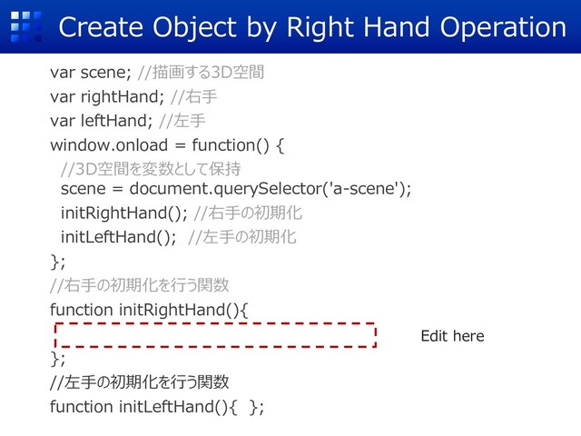 Create Object by Right Hand Operation
var scene; //描画する3D空間
var rightHand; //右⼿
var leftHand; //左⼿
window.onload = function() {
//3D空間を変数として保持
scene = document.querySelector('a-scene');
initRightHand(); //右⼿の初期化
initLeftHand(); //左⼿の初期化
};
//右⼿の初期化を⾏う関数
function initRightHand(){
};
//左⼿の初期化を⾏う関数
function initLeftHand(){ };
Edit here
