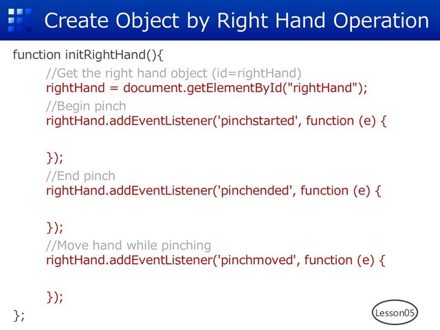 Create Object by Right Hand Operation
function initRightHand(){
//Get the right hand object (id=rightHand)
rightHand = document.getElementById("rightHand");
//Begin pinch
rightHand.addEventListener('pinchstarted', function (e) {
});
//End pinch
rightHand.addEventListener('pinchended', function (e) {
});
//Move hand while pinching
rightHand.addEventListener('pinchmoved', function (e) {
});
}; Lesson05
