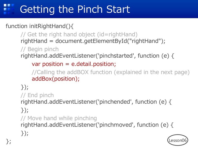 Getting the Pinch Start
function initRightHand(){
// Get the right hand object (id=rightHand)
rightHand = document.getElementById("rightHand");
// Begin pinch
rightHand.addEventListener('pinchstarted', function (e) {
var position = e.detail.position;
//Calling the addBOX function (explained in the next page)
addBox(position);
});
// End pinch
rightHand.addEventListener('pinchended', function (e) {
});
// Move hand while pinching
rightHand.addEventListener('pinchmoved', function (e) {
});
}; Lesson06
