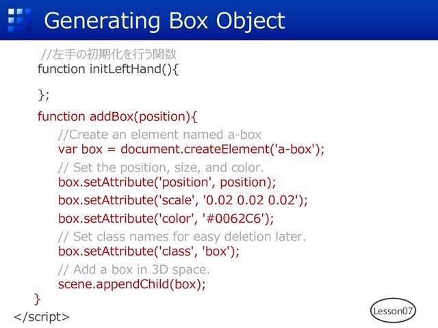 Generating Box Object
//左⼿の初期化を⾏う関数
function initLeftHand(){
};
function addBox(position){
//Create an element named a-box
var box = document.createElement('a-box');
// Set the position, size, and color.
box.setAttribute('position', position);
box.setAttribute('scale', '0.02 0.02 0.02');
box.setAttribute('color', '#0062C6');
// Set class names for easy deletion later.
box.setAttribute('class', 'box');
// Add a box in 3D space.
scene.appendChild(box);
}
 Lesson07
