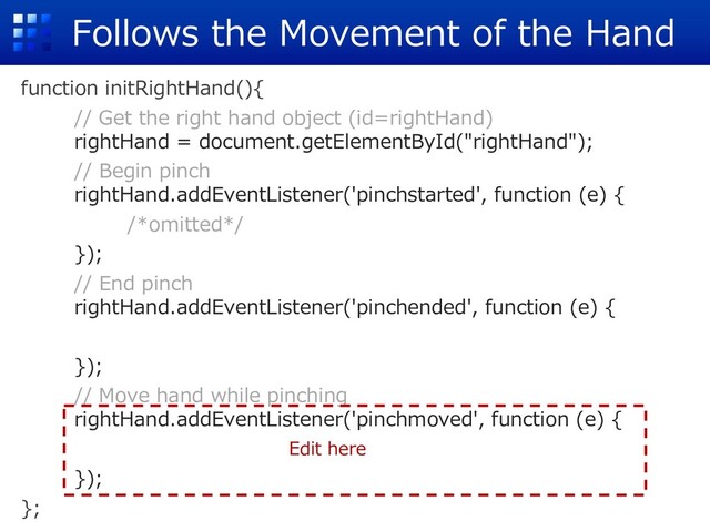 Follows the Movement of the Hand
function initRightHand(){
// Get the right hand object (id=rightHand)
rightHand = document.getElementById("rightHand");
// Begin pinch
rightHand.addEventListener('pinchstarted', function (e) {
/*omitted*/
});
// End pinch
rightHand.addEventListener('pinchended', function (e) {
});
// Move hand while pinching
rightHand.addEventListener('pinchmoved', function (e) {
});
};
Edit here
