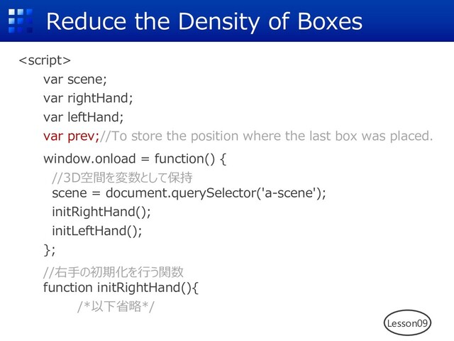 Reduce the Density of Boxes

var scene;
var rightHand;
var leftHand;
var prev;//To store the position where the last box was placed.
window.onload = function() {
//3D空間を変数として保持
scene = document.querySelector('a-scene');
initRightHand();
initLeftHand();
};
//右⼿の初期化を⾏う関数
function initRightHand(){
/*以下省略*/
Lesson09
