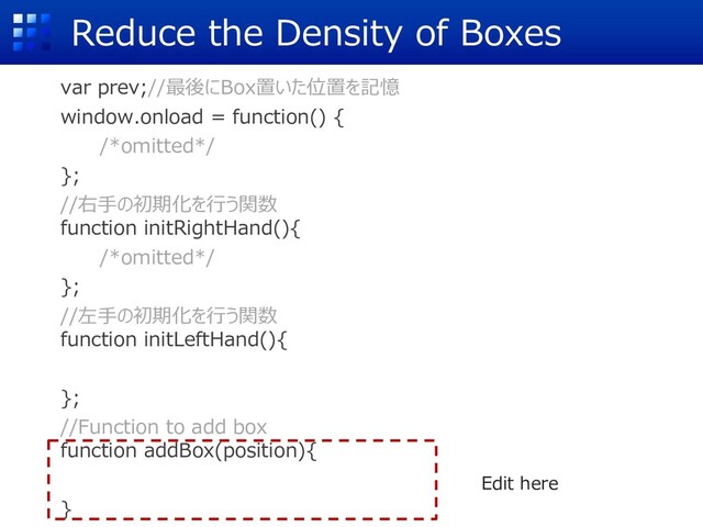Reduce the Density of Boxes
var prev;//最後にBox置いた位置を記憶
window.onload = function() {
/*omitted*/
};
//右⼿の初期化を⾏う関数
function initRightHand(){
/*omitted*/
};
//左⼿の初期化を⾏う関数
function initLeftHand(){
};
//Function to add box
function addBox(position){
}
Edit here
