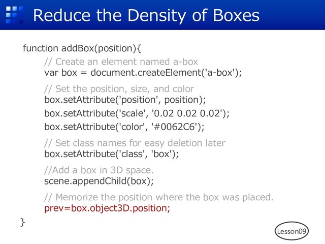 Reduce the Density of Boxes
function addBox(position){
// Create an element named a-box
var box = document.createElement('a-box');
// Set the position, size, and color
box.setAttribute('position', position);
box.setAttribute('scale', '0.02 0.02 0.02');
box.setAttribute('color', '#0062C6');
// Set class names for easy deletion later
box.setAttribute('class', 'box');
//Add a box in 3D space.
scene.appendChild(box);
// Memorize the position where the box was placed.
prev=box.object3D.position;
}
Lesson09
