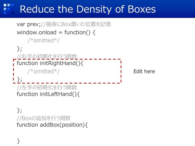 Reduce the Density of Boxes
var prev;//最後にBox置いた位置を記憶
window.onload = function() {
/*omitted*/
};
//右⼿の初期化を⾏う関数
function initRightHand(){
/*omitted*/
};
//左⼿の初期化を⾏う関数
function initLeftHand(){
};
//Boxの追加を⾏う関数
function addBox(position){
}
Edit here
